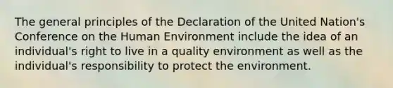 The general principles of the Declaration of the United Nation's Conference on the Human Environment include the idea of an individual's right to live in a quality environment as well as the individual's responsibility to protect the environment.