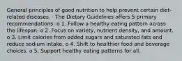 General principles of good nutrition to help prevent certain diet-related diseases. · The Dietary Guidelines offers 5 primary recommendations: o 1. Follow a healthy eating pattern across the lifespan. o 2. Focus on variety, nutrient density, and amount. o 3. Limit calories from added sugars and saturated fats and reduce sodium intake. o 4. Shift to healthier food and beverage choices. o 5. Support healthy eating patterns for all.