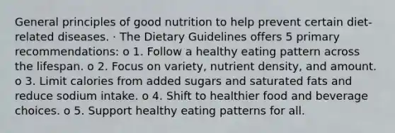 General principles of good nutrition to help prevent certain diet-related diseases. · The Dietary Guidelines offers 5 primary recommendations: o 1. Follow a healthy eating pattern across the lifespan. o 2. Focus on variety, nutrient density, and amount. o 3. Limit calories from added sugars and saturated fats and reduce sodium intake. o 4. Shift to healthier food and beverage choices. o 5. Support healthy eating patterns for all.