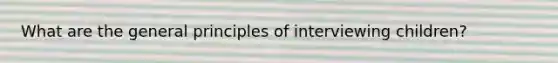 What are the general principles of interviewing children?