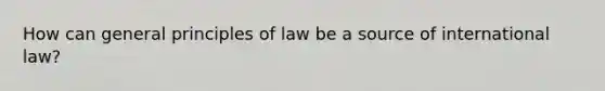 How can general principles of law be a source of international law?