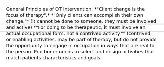 General Principles of OT Intervention: *"Client change is the focus of therapy".* *"Only clients can accomplish their own change."* (it cannot be done to someone, they must be involved and active) *"For doing to be therapeutic, it must involve an actual occupational form, not a contrived activity."* (contrived, or enabling activities, may be part of therapy, but do not provide the opportunity to engage in occupation in ways that are real to the person. Practioner needs to select and design activities that match patients characteristics and goals.