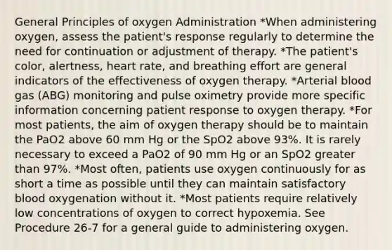 General Principles of oxygen Administration *When administering oxygen, assess the patient's response regularly to determine the need for continuation or adjustment of therapy. *The patient's color, alertness, heart rate, and breathing effort are general indicators of the effectiveness of oxygen therapy. *Arterial blood gas (ABG) monitoring and pulse oximetry provide more specific information concerning patient response to oxygen therapy. *For most patients, the aim of oxygen therapy should be to maintain the PaO2 above 60 mm Hg or the SpO2 above 93%. It is rarely necessary to exceed a PaO2 of 90 mm Hg or an SpO2 greater than 97%. *Most often, patients use oxygen continuously for as short a time as possible until they can maintain satisfactory blood oxygenation without it. *Most patients require relatively low concentrations of oxygen to correct hypoxemia. See Procedure 26-7 for a general guide to administering oxygen.