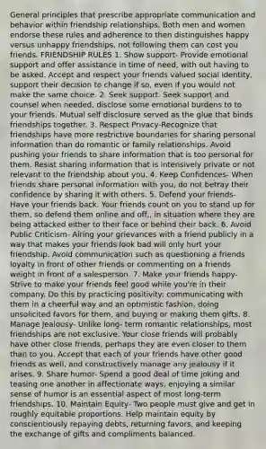 General principles that prescribe appropriate communication and behavior within friendship relationships. Both men and women endorse these rules and adherence to then distinguishes happy versus unhappy friendships, not following them can cost you friends. FRIENDSHIP RULES 1. Show support- Provide emotional support and offer assistance in time of need, with out having to be asked. Accept and respect your friends valued social identity, support their decision to change if so, even if you would not make the same choice. 2. Seek support. Seek support and counsel when needed, disclose some emotional burdens to to your friends. Mutual self disclosure served as the glue that binds friendships together. 3. Respect Privacy-Recognize that friendships have more restrictive boundaries for sharing personal information than do romantic or family relationships. Avoid pushing your friends to share information that is too personal for them. Resist sharing information that is intensively private or not relevant to the friendship about you. 4. Keep Confidences- When friends share personal information with you, do not betray their confidence by sharing it with others. 5. Defend your friends- Have your friends back. Your friends count on you to stand up for them, so defend them online and off,, in situation where they are being attacked either to their face or behind their back. 6. Avoid Public Criticism- Airing your grievances with a friend publicly in a way that makes your friends look bad will only hurt your friendship. Avoid communication such as questioning a friends loyalty in front of other friends or commenting on a friends weight in front of a salesperson. 7. Make your friends happy- Strive to make your friends feel good while you're in their company. Do this by practicing positivity: communicating with them in a cheerful way and an optimistic fashion, doing unsolicited favors for them, and buying or making them gifts. 8. Manage Jealousy- Unlike long- term romantic relationships, most friendships are not exclusive. Your close friends will probably have other close friends, perhaps they are even closer to them than to you. Accept that each of your friends have other good friends as well, and constructively manage any jealousy if it arises. 9. Share humor- Spend a good deal of time joking and teasing one another in affectionate ways, enjoying a similar sense of humor is an essential aspect of most long-term friendships. 10. Maintain Equity- Two people must give and get in roughly equitable proportions. Help maintain equity by conscientiously repaying debts, returning favors, and keeping the exchange of gifts and compliments balanced.