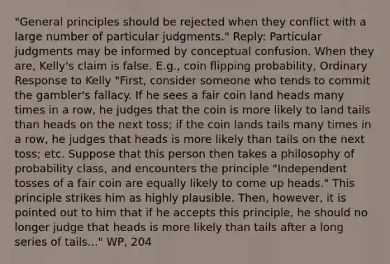 "General principles should be rejected when they conflict with a large number of particular judgments." Reply: Particular judgments may be informed by conceptual confusion. When they are, Kelly's claim is false. E.g., coin flipping probability, Ordinary Response to Kelly "First, consider someone who tends to commit the gambler's fallacy. If he sees a fair coin land heads many times in a row, he judges that the coin is more likely to land tails than heads on the next toss; if the coin lands tails many times in a row, he judges that heads is more likely than tails on the next toss; etc. Suppose that this person then takes a philosophy of probability class, and encounters the principle "Independent tosses of a fair coin are equally likely to come up heads." This principle strikes him as highly plausible. Then, however, it is pointed out to him that if he accepts this principle, he should no longer judge that heads is more likely than tails after a long series of tails..." WP, 204