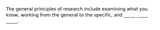 The general principles of research include examining what you know, working from the general to the specific, and _____ _____ _____.