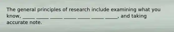 The general principles of research include examining what you know, _____ _____ _____ _____ _____ _____ _____, and taking accurate note.