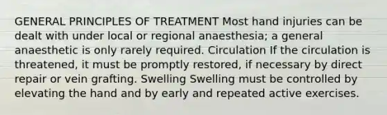 GENERAL PRINCIPLES OF TREATMENT Most hand injuries can be dealt with under local or regional anaesthesia; a general anaesthetic is only rarely required. Circulation If the circulation is threatened, it must be promptly restored, if necessary by direct repair or vein grafting. Swelling Swelling must be controlled by elevating the hand and by early and repeated active exercises.