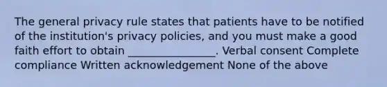 The general privacy rule states that patients have to be notified of the institution's privacy policies, and you must make a good faith effort to obtain ________________. Verbal consent Complete compliance Written acknowledgement None of the above