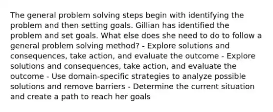 The general problem solving steps begin with identifying the problem and then setting goals. Gillian has identified the problem and set goals. What else does she need to do to follow a general problem solving method? - Explore solutions and consequences, take action, and evaluate the outcome - Explore solutions and consequences, take action, and evaluate the outcome - Use domain-specific strategies to analyze possible solutions and remove barriers - Determine the current situation and create a path to reach her goals