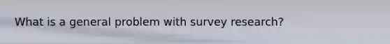 What is a general problem with survey research?