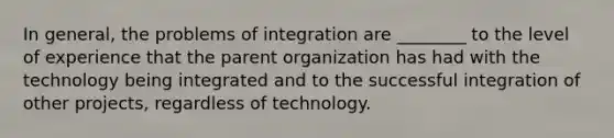 In general, the problems of integration are ________ to the level of experience that the parent organization has had with the technology being integrated and to the successful integration of other projects, regardless of technology.