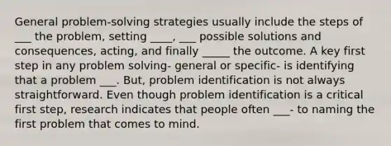 General problem-solving strategies usually include the steps of ___ the problem, setting ____, ___ possible solutions and consequences, acting, and finally _____ the outcome. A key first step in any problem solving- general or specific- is identifying that a problem ___. But, problem identification is not always straightforward. Even though problem identification is a critical first step, research indicates that people often ___- to naming the first problem that comes to mind.