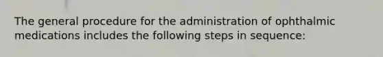 The general procedure for the administration of ophthalmic medications includes the following steps in sequence: