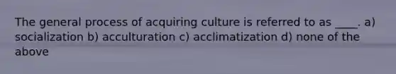 The general process of acquiring culture is referred to as ____. a) socialization b) acculturation c) acclimatization d) none of the above