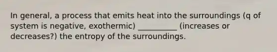 In general, a process that emits heat into the surroundings (q of system is negative, exothermic) __________ (increases or decreases?) the entropy of the surroundings.