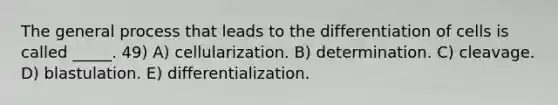 The general process that leads to the differentiation of cells is called _____. 49) A) cellularization. B) determination. C) cleavage. D) blastulation. E) differentialization.