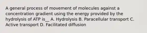 A general process of movement of molecules against a concentration gradient using the energy provided by the hydrolysis of ATP is__ A. Hydrolysis B. Paracellular transport C. Active transport D. Facilitated diffusion