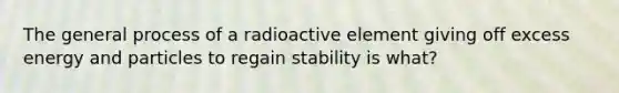 The general process of a radioactive element giving off excess energy and particles to regain stability is what?