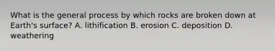 What is the general process by which rocks are broken down at Earth's surface? A. lithification B. erosion C. deposition D. weathering