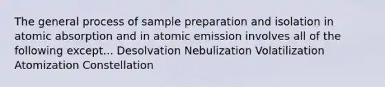 The general process of sample preparation and isolation in atomic absorption and in atomic emission involves all of the following except... Desolvation Nebulization Volatilization Atomization Constellation