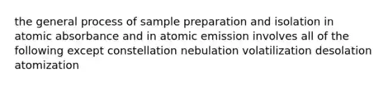 the general process of sample preparation and isolation in atomic absorbance and in atomic emission involves all of the following except constellation nebulation volatilization desolation atomization