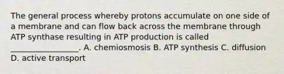 The general process whereby protons accumulate on one side of a membrane and can flow back across the membrane through ATP synthase resulting in <a href='https://www.questionai.com/knowledge/kQXM5vFKbG-atp-production' class='anchor-knowledge'>atp production</a> is called _________________. A. chemiosmosis B. <a href='https://www.questionai.com/knowledge/kx3XpCJrFz-atp-synthesis' class='anchor-knowledge'>atp synthesis</a> C. diffusion D. active transport