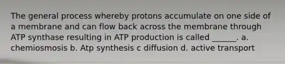 The general process whereby protons accumulate on one side of a membrane and can flow back across the membrane through ATP synthase resulting in <a href='https://www.questionai.com/knowledge/kQXM5vFKbG-atp-production' class='anchor-knowledge'>atp production</a> is called ______. a. chemiosmosis b. <a href='https://www.questionai.com/knowledge/kx3XpCJrFz-atp-synthesis' class='anchor-knowledge'>atp synthesis</a> c diffusion d. active transport