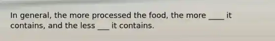 In general, the more processed the food, the more ____ it contains, and the less ___ it contains.