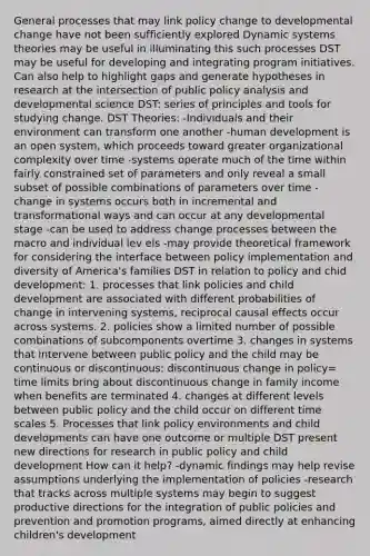 General processes that may link policy change to developmental change have not been sufficiently explored Dynamic systems theories may be useful in illuminating this such processes DST may be useful for developing and integrating program initiatives. Can also help to highlight gaps and generate hypotheses in research at the intersection of public policy analysis and developmental science DST: series of principles and tools for studying change. DST Theories: -Individuals and their environment can transform one another -human development is an open system, which proceeds toward greater organizational complexity over time -systems operate much of the time within fairly constrained set of parameters and only reveal a small subset of possible combinations of parameters over time -change in systems occurs both in incremental and transformational ways and can occur at any developmental stage -can be used to address change processes between the macro and individual lev els -may provide theoretical framework for considering the interface between policy implementation and diversity of America's families DST in relation to policy and chid development: 1. processes that link policies and child development are associated with different probabilities of change in intervening systems, reciprocal causal effects occur across systems. 2. policies show a limited number of possible combinations of subcomponents overtime 3. changes in systems that intervene between public policy and the child may be continuous or discontinuous: discontinuous change in policy= time limits bring about discontinuous change in family income when benefits are terminated 4. changes at different levels between public policy and the child occur on different time scales 5. Processes that link policy environments and child developments can have one outcome or multiple DST present new directions for research in public policy and child development How can it help? -dynamic findings may help revise assumptions underlying the implementation of policies -research that tracks across multiple systems may begin to suggest productive directions for the integration of public policies and prevention and promotion programs, aimed directly at enhancing children's development