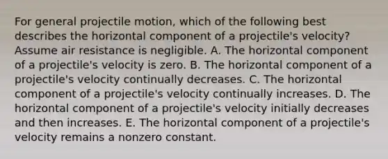 For general projectile motion, which of the following best describes the horizontal component of a projectile's velocity? Assume air resistance is negligible. A. The horizontal component of a projectile's velocity is zero. B. The horizontal component of a projectile's velocity continually decreases. C. The horizontal component of a projectile's velocity continually increases. D. The horizontal component of a projectile's velocity initially decreases and then increases. E. The horizontal component of a projectile's velocity remains a nonzero constant.