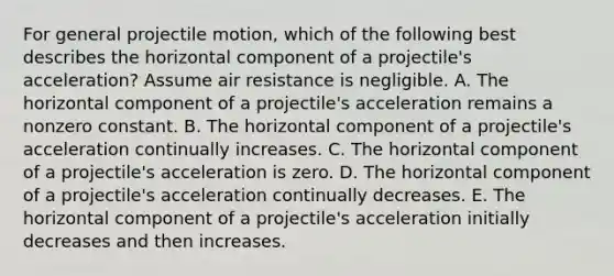 For general projectile motion, which of the following best describes the horizontal component of a projectile's acceleration? Assume air resistance is negligible. A. The horizontal component of a projectile's acceleration remains a nonzero constant. B. The horizontal component of a projectile's acceleration continually increases. C. The horizontal component of a projectile's acceleration is zero. D. The horizontal component of a projectile's acceleration continually decreases. E. The horizontal component of a projectile's acceleration initially decreases and then increases.