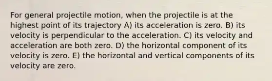 For general projectile motion, when the projectile is at the highest point of its trajectory A) its acceleration is zero. B) its velocity is perpendicular to the acceleration. C) its velocity and acceleration are both zero. D) the horizontal component of its velocity is zero. E) the horizontal and vertical components of its velocity are zero.