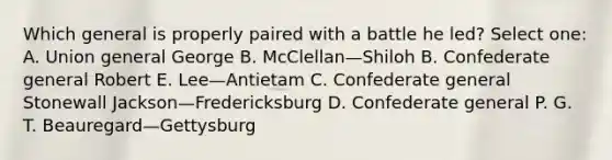 Which general is properly paired with a battle he led? Select one: A. Union general George B. McClellan—Shiloh B. Confederate general Robert E. Lee—Antietam C. Confederate general Stonewall Jackson—Fredericksburg D. Confederate general P. G. T. Beauregard—Gettysburg