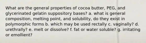 What are the general properties of cocoa butter, PEG, and glycerinated gelatin suppository bases? a. what is general composition, melting point, and solubility, do they exist in polymorphic forms b. which may be used rectally c. vaginally? d. urethrally? e. melt or dissolve? f. fat or water soluble? g. irritating or emollient?