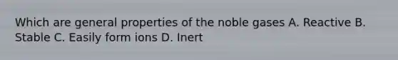 Which are general properties of the noble gases A. Reactive B. Stable C. Easily form ions D. Inert