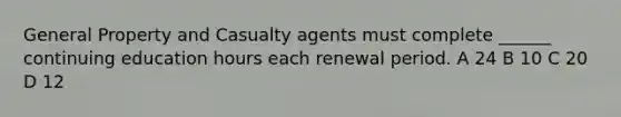 General Property and Casualty agents must complete ______ continuing education hours each renewal period. A 24 B 10 C 20 D 12