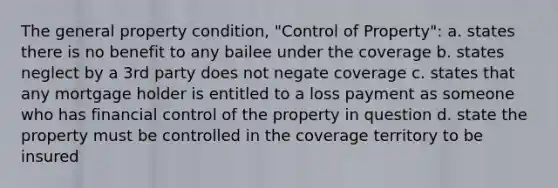 The general property condition, "Control of Property": a. states there is no benefit to any bailee under the coverage b. states neglect by a 3rd party does not negate coverage c. states that any mortgage holder is entitled to a loss payment as someone who has financial control of the property in question d. state the property must be controlled in the coverage territory to be insured