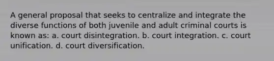 A general proposal that seeks to centralize and integrate the diverse functions of both juvenile and adult criminal courts is known as: a. court disintegration. b. court integration. c. court unification. d. court diversification.