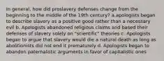 In general, how did proslavery defenses change from the beginning to the middle of the 19th century? a.apologists began to describe slavery as a positive good rather than a necessary evil b. Apologists abandoned religious claims and based their defenses of slavery solely on "scientific" theories c. Apologists began to argue that slavery would die a natural death as long as abolitionists did not end it prematurely d. Apologists began to abandon paternalistic arguments in favor of capitalistic ones