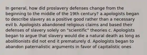 In general, how did proslavery defenses change from the beginning to the middle of the 19th century? a.apologists began to describe slavery as a positive good rather than a necessary evil b. Apologists abandoned religious claims and based their defenses of slavery solely on "scientific" theories c. Apologists began to argue that slavery would die a natural death as long as abolitionists did not end it prematurely d. Apologists began to abandon paternalistic arguments in favor of capitalistic ones