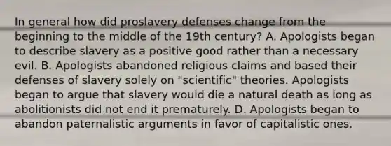 In general how did proslavery defenses change from the beginning to the middle of the 19th century? A. Apologists began to describe slavery as a positive good rather than a necessary evil. B. Apologists abandoned religious claims and based their defenses of slavery solely on "scientific" theories. Apologists began to argue that slavery would die a natural death as long as abolitionists did not end it prematurely. D. Apologists began to abandon paternalistic arguments in favor of capitalistic ones.