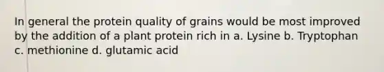 In general the protein quality of grains would be most improved by the addition of a plant protein rich in a. Lysine b. Tryptophan c. methionine d. glutamic acid