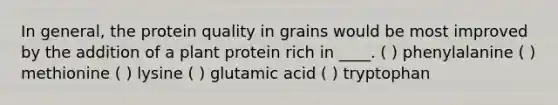 In general, the protein quality in grains would be most improved by the addition of a plant protein rich in ____. ( ) phenylalanine ( ) methionine ( ) lysine ( ) glutamic acid ( ) tryptophan