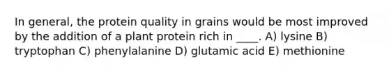 In general, the protein quality in grains would be most improved by the addition of a plant protein rich in ____.​ A) lysine B) tryptophan C) phenylalanine D) glutamic acid E) methionine​