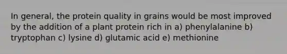 In general, the protein quality in grains would be most improved by the addition of a plant protein rich in a) phenylalanine b) tryptophan c) lysine d) glutamic acid e) methionine