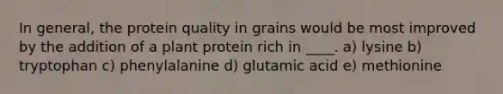 In general, the protein quality in grains would be most improved by the addition of a plant protein rich in ____.​ a) lysine b) tryptophan c) phenylalanine d) glutamic acid e) methionine