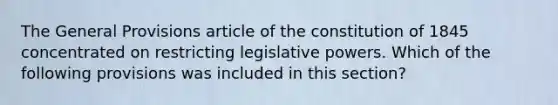 The General Provisions article of the constitution of 1845 concentrated on restricting legislative powers. Which of the following provisions was included in this section?