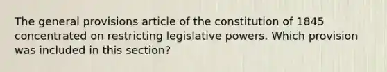 The general provisions article of the constitution of 1845 concentrated on restricting legislative powers. Which provision was included in this section?