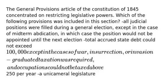 The General Provisions article of the constitution of 1845 concentrated on restricting legislative powers. Which of the following provisions was included in this section? -all judicial positions were filled during a general election, except in the case of midterm abdication, in which case the position would not be appointed until the next election -total accrued state debt could not exceed 100,000 except in the cases of war, insurrection, or invasion -graduated taxation was required, and occupations could not be taxed above250 per year -a unicameral legislature